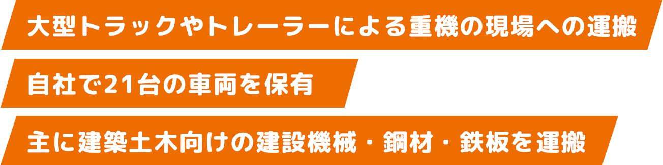 大型トラックやトレーラーによる重機の現場への運搬　自社で21台の車両を保有　主に建築土木向けの建設機械・鋼材・鉄板を運搬